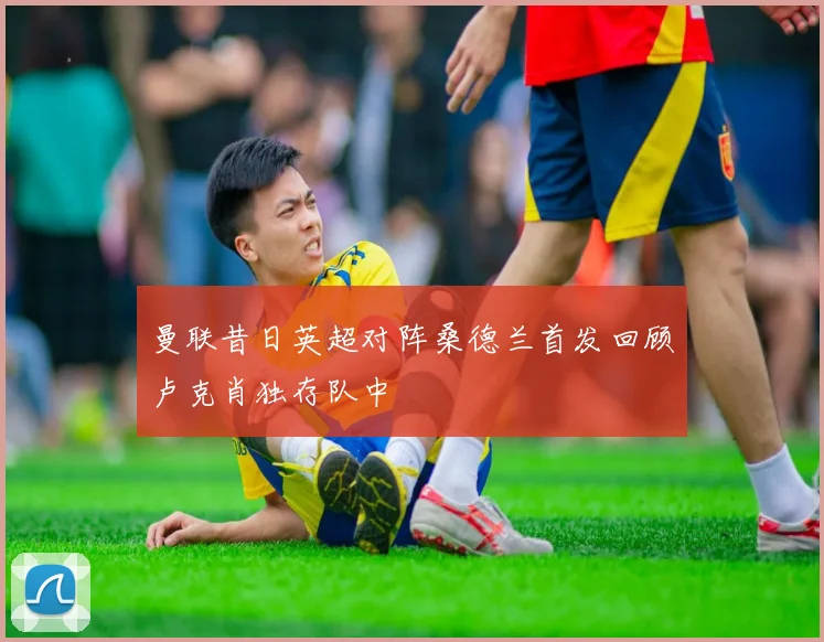 曼联昔日英超对阵桑德兰首发回顾卢克肖独存队中