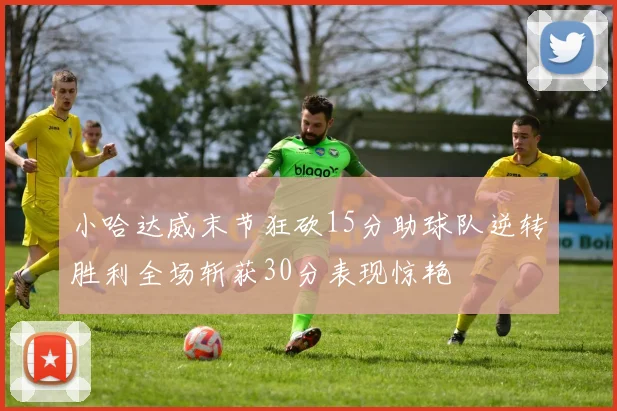 小哈达威末节狂砍15分助球队逆转胜利全场斩获30分表现惊艳