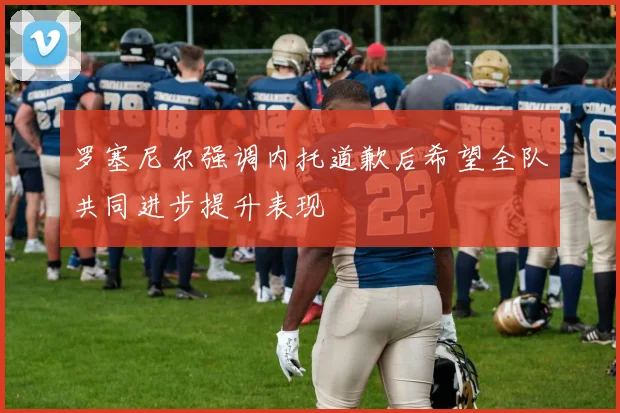 罗塞尼尔强调内托道歉后希望全队共同进步提升表现