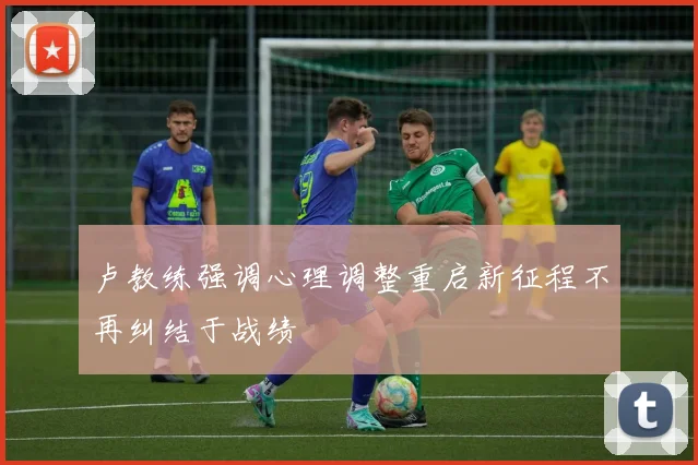 卢教练强调心理调整重启新征程不再纠结于战绩