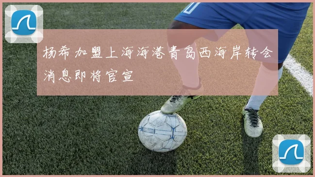 杨希加盟上海海港青岛西海岸转会消息即将官宣