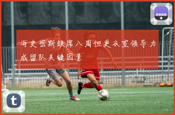 海史密斯缺席八周但更衣室领导力成留队关键因素