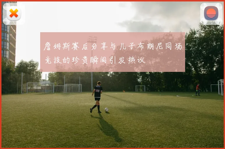 詹姆斯赛后分享与儿子布朗尼同场竞技的珍贵瞬间引发热议