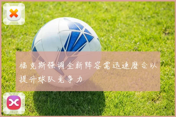 福克斯强调全新阵容需迅速磨合以提升球队竞争力