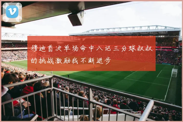 穆迪首次单场命中八记三分球叔叔的挑战激励我不断进步