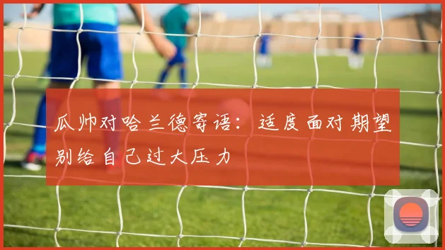 瓜帅对哈兰德寄语：适度面对期望别给自己过大压力