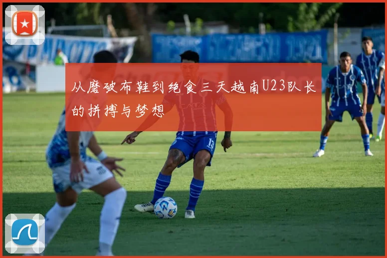从磨破布鞋到绝食三天越南U23队长的拼搏与梦想