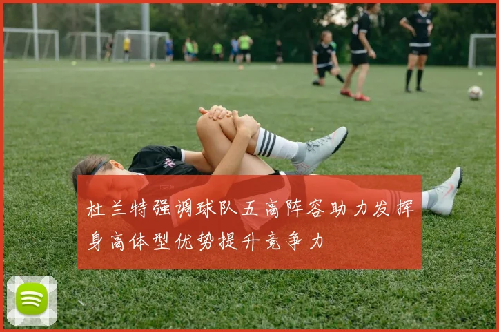 杜兰特强调球队五高阵容助力发挥身高体型优势提升竞争力