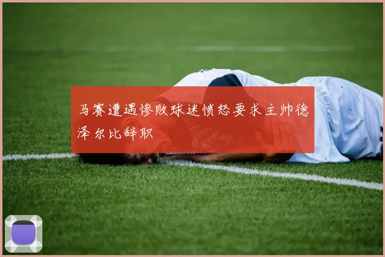 马赛遭遇惨败球迷愤怒要求主帅德泽尔比辞职