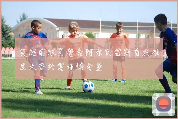 英超前球员警告阿尔瓦雷斯首发难度大签约需谨慎考量