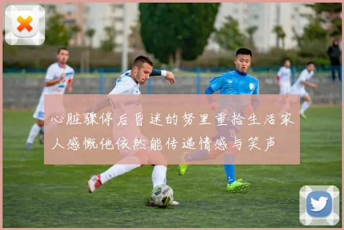 心脏骤停后昏迷的努里重拾生活家人感慨他依然能传递情感与笑声