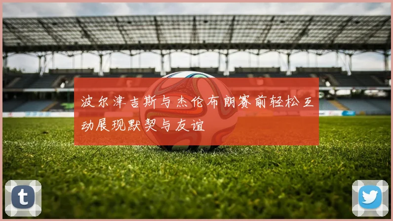 波尔津吉斯与杰伦布朗赛前轻松互动展现默契与友谊