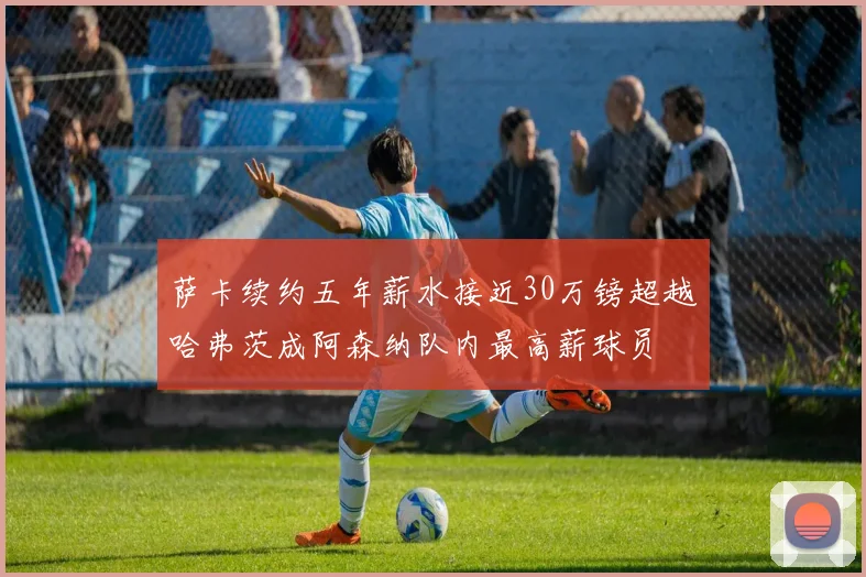 萨卡续约五年薪水接近30万镑超越哈弗茨成阿森纳队内最高薪球员