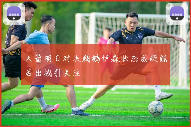 火箭明日对决鹈鹕伊森状态成疑能否出战引关注