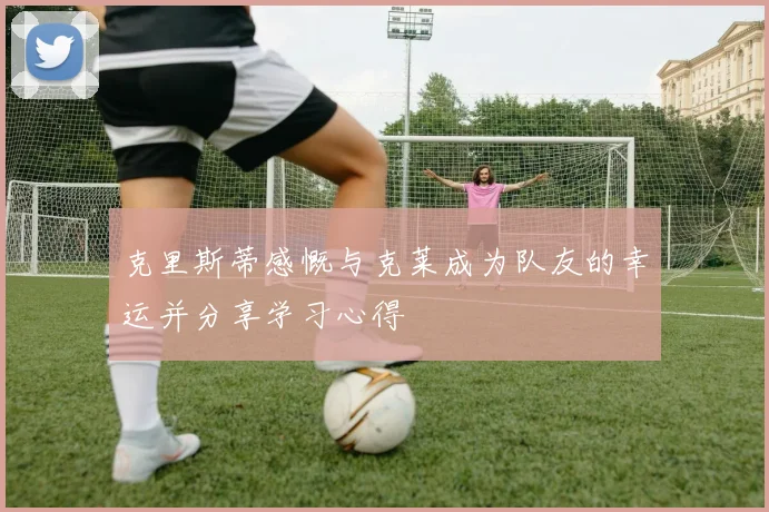 克里斯蒂感慨与克莱成为队友的幸运并分享学习心得