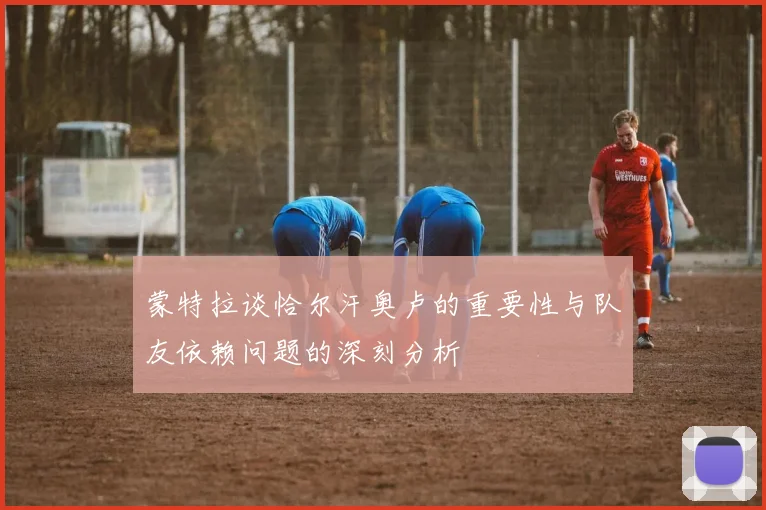 蒙特拉谈恰尔汗奥卢的重要性与队友依赖问题的深刻分析