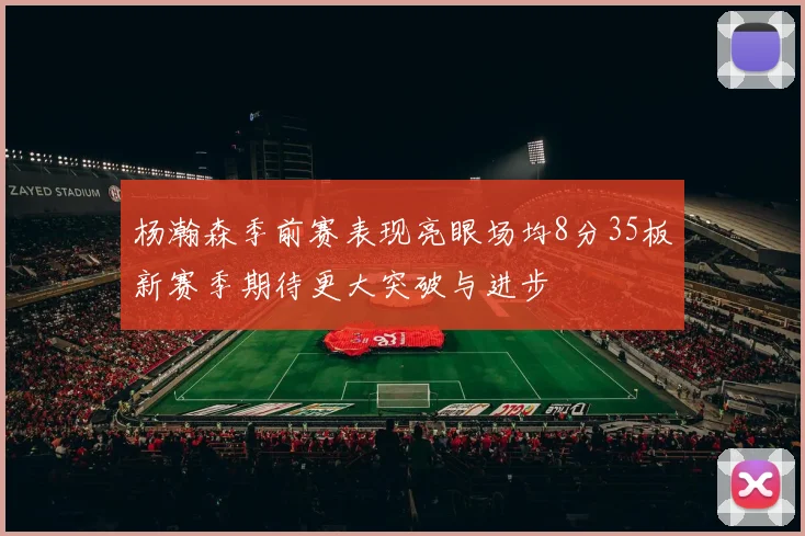 杨瀚森季前赛表现亮眼场均8分35板新赛季期待更大突破与进步
