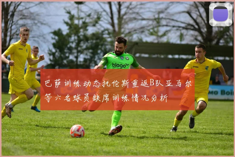 巴萨训练动态托伦斯重返B队亚马尔等六名球员缺席训练情况分析