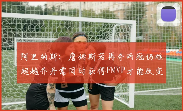 阿里纳斯：詹姆斯若再夺两冠仍难超越乔丹需同时获得FMVP才能改变局面