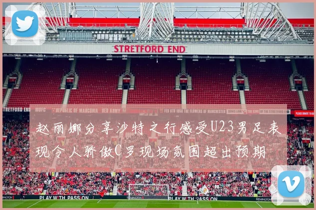 赵丽娜分享沙特之行感受U23男足表现令人骄傲C罗现场氛围超出预期