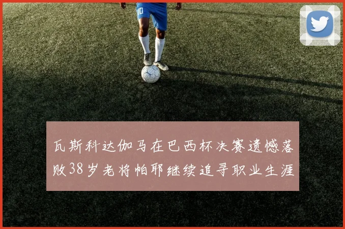 瓦斯科达伽马在巴西杯决赛遗憾落败38岁老将帕耶继续追寻职业生涯首冠