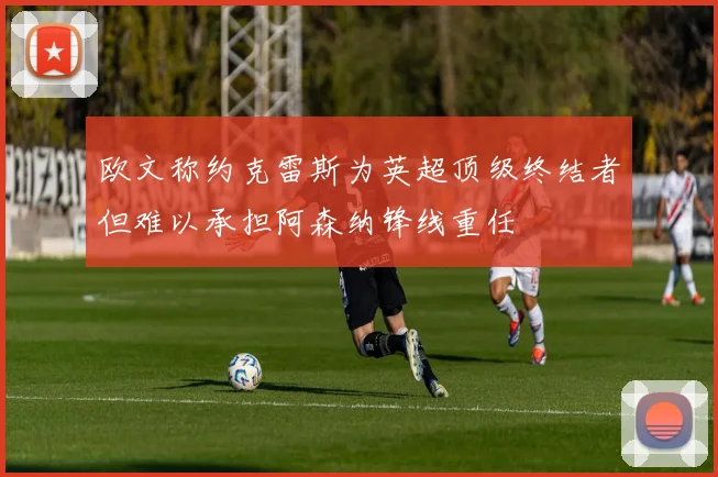 欧文称约克雷斯为英超顶级终结者但难以承担阿森纳锋线重任