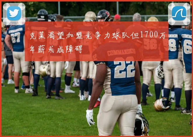 克莱渴望加盟竞争力球队但1700万年薪或成障碍