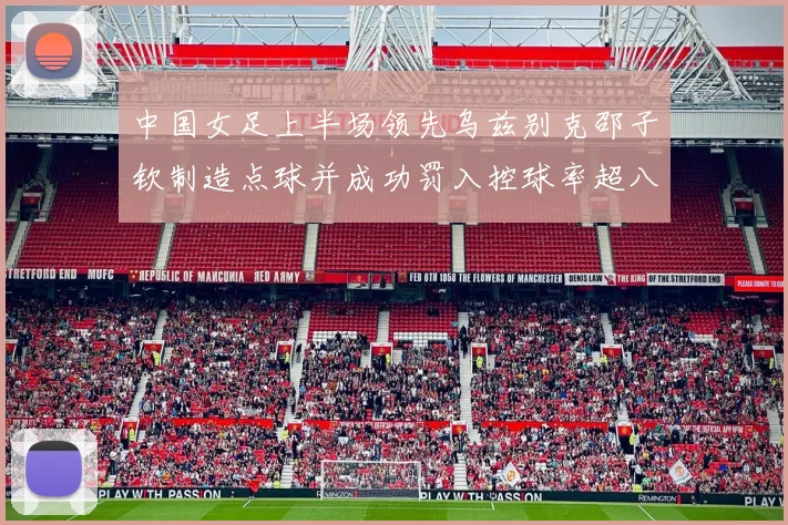 中国女足上半场领先乌兹别克邵子钦制造点球并成功罚入控球率超八成