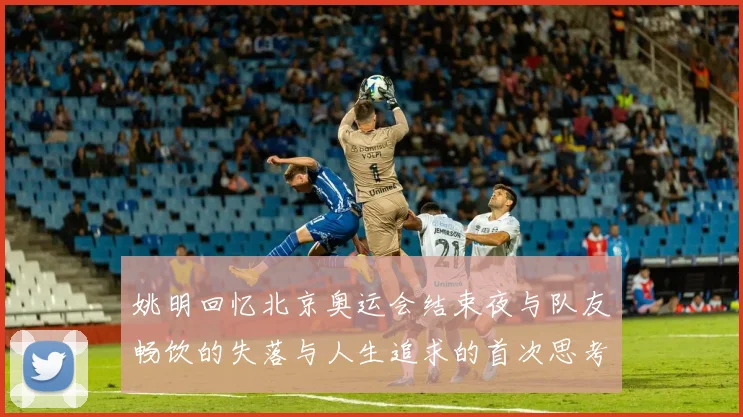 姚明回忆北京奥运会结束夜与队友畅饮的失落与人生追求的首次思考