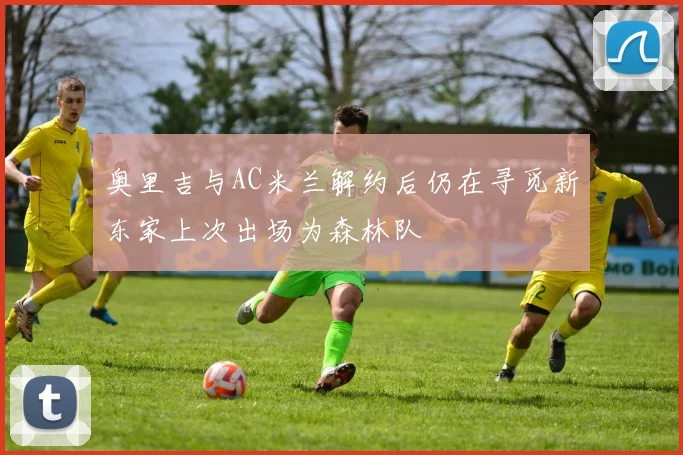 奥里吉与AC米兰解约后仍在寻觅新东家上次出场为森林队