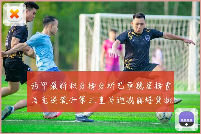 西甲最新积分榜分析巴萨稳居榜首马竞逆袭升第三皇马迎战赫塔费挑战