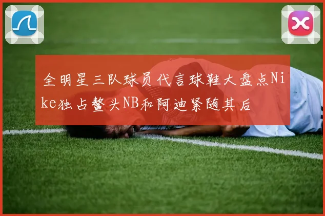 全明星三队球员代言球鞋大盘点Nike独占鳌头NB和阿迪紧随其后