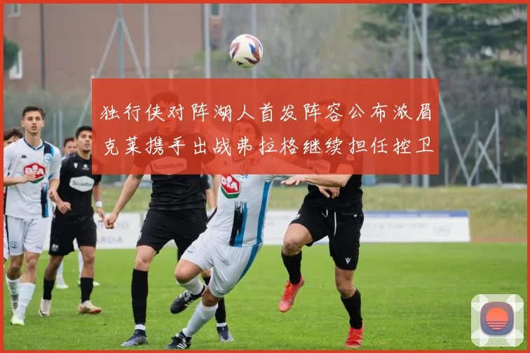 独行侠对阵湖人首发阵容公布浓眉克莱携手出战弗拉格继续担任控卫