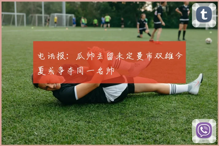 电讯报：瓜帅去留未定曼市双雄今夏或争夺同一名帅