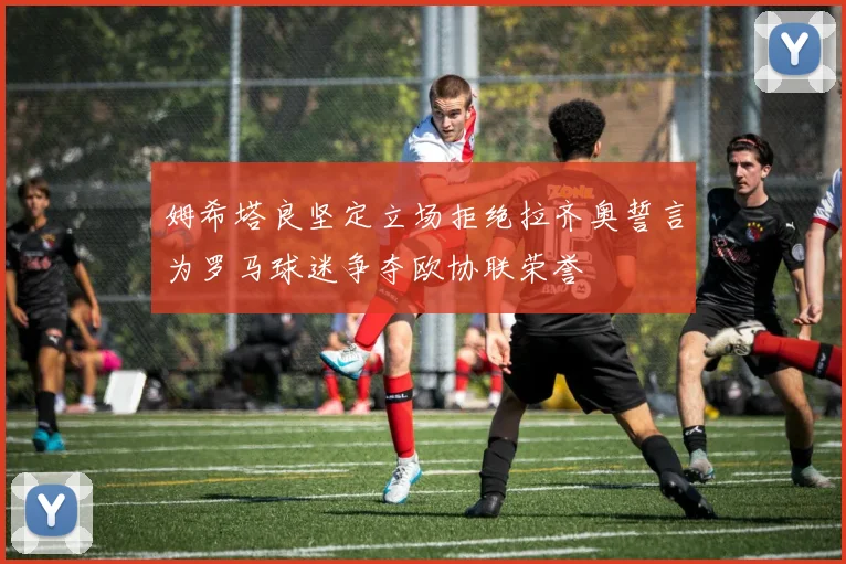 姆希塔良坚定立场拒绝拉齐奥誓言为罗马球迷争夺欧协联荣誉