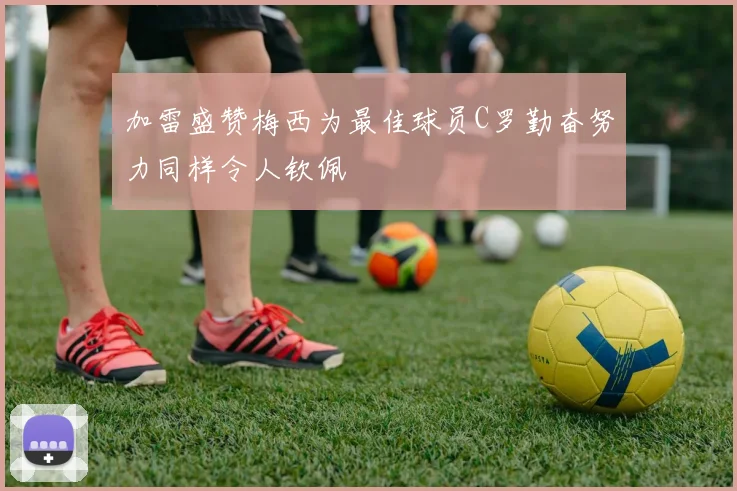 加雷盛赞梅西为最佳球员C罗勤奋努力同样令人钦佩
