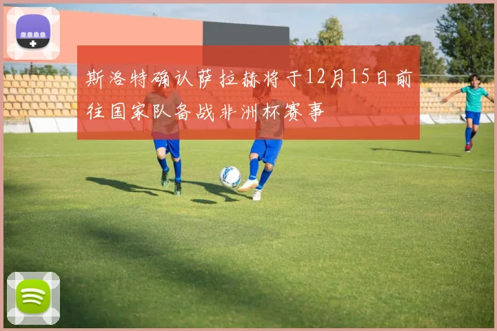 斯洛特确认萨拉赫将于12月15日前往国家队备战非洲杯赛事