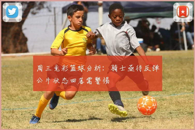 周三竞彩篮球分析：骑士亟待反弹公牛状态回落需警惕