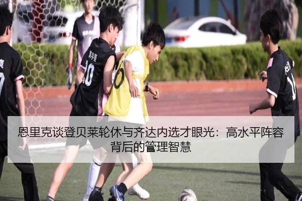 恩里克谈登贝莱轮休与齐达内选才眼光：高水平阵容背后的管理智慧